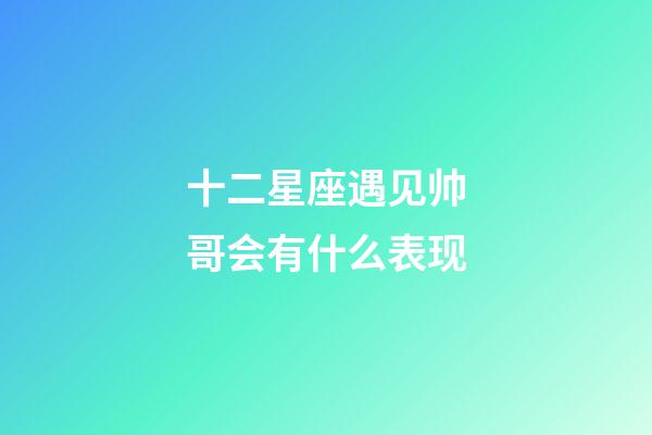 十二星座遇见帅哥会有什么表现-第1张-星座运势-玄机派