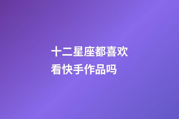 十二星座都喜欢看快手作品吗-第1张-星座运势-玄机派