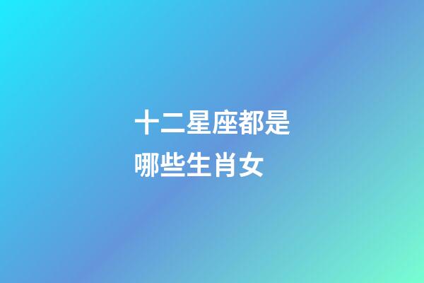 十二星座都是哪些生肖女-第1张-星座运势-玄机派