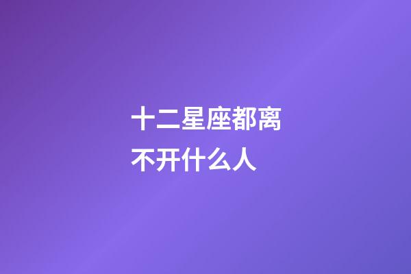 十二星座都离不开什么人-第1张-星座运势-玄机派