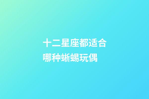 十二星座都适合哪种蜥蜴玩偶