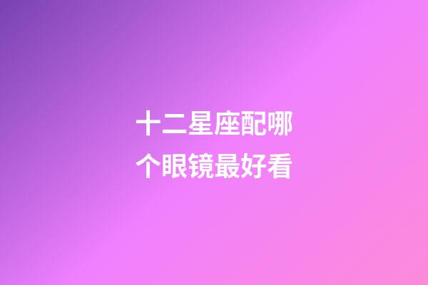 十二星座配哪个眼镜最好看-第1张-星座运势-玄机派