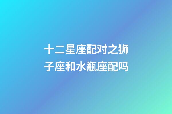 十二星座配对之狮子座和水瓶座配吗-第1张-星座运势-玄机派