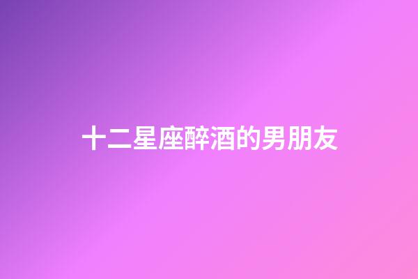 十二星座醉酒的男朋友-第1张-星座运势-玄机派