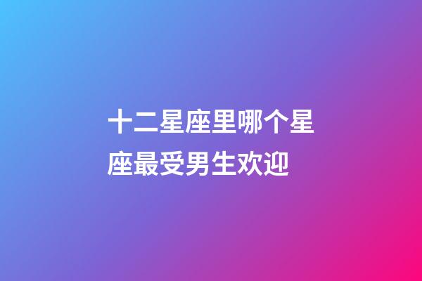十二星座里哪个星座最受男生欢迎-第1张-星座运势-玄机派