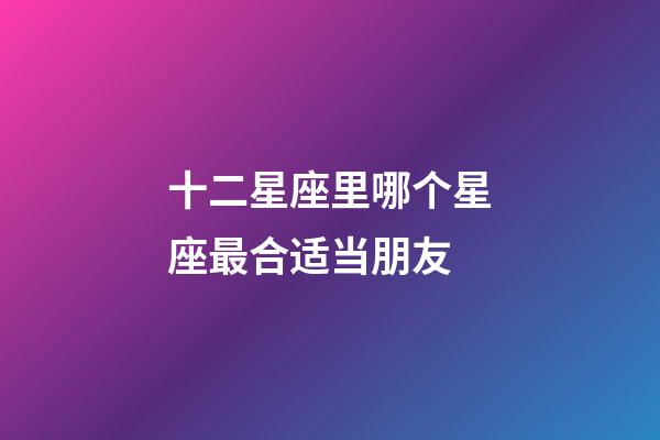 十二星座里哪个星座最合适当朋友-第1张-星座运势-玄机派