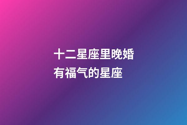 十二星座里晚婚有福气的星座-第1张-星座运势-玄机派