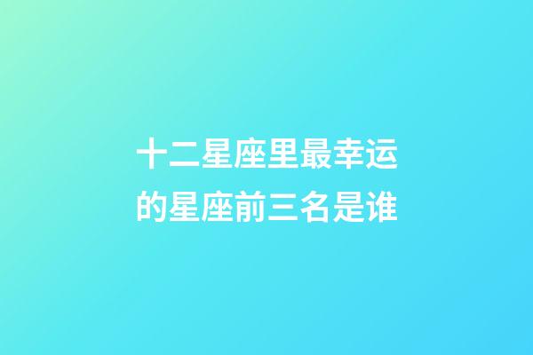 十二星座里最幸运的星座前三名是谁-第1张-星座运势-玄机派