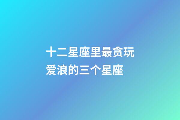 十二星座里最贪玩爱浪的三个星座-第1张-星座运势-玄机派