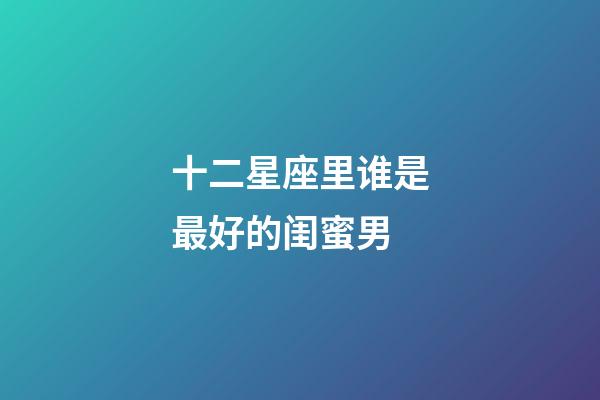 十二星座里谁是最好的闺蜜男-第1张-星座运势-玄机派