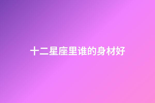 十二星座里谁的身材好-第1张-星座运势-玄机派
