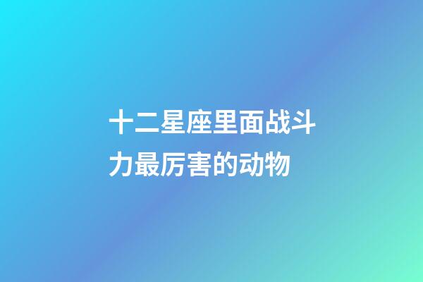 十二星座里面战斗力最厉害的动物-第1张-星座运势-玄机派