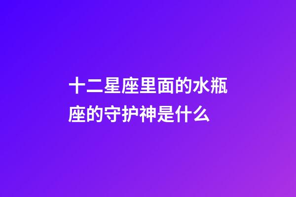 十二星座里面的水瓶座的守护神是什么-第1张-星座运势-玄机派