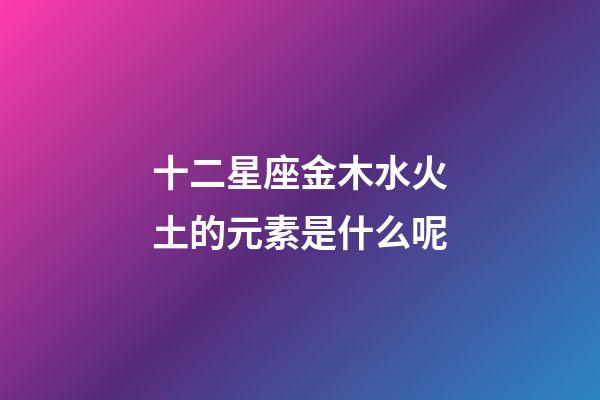 十二星座金木水火土的元素是什么呢-第1张-星座运势-玄机派