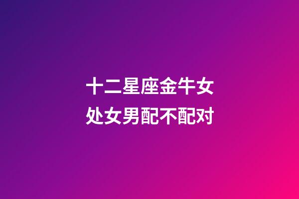十二星座金牛女处女男配不配对-第1张-星座运势-玄机派