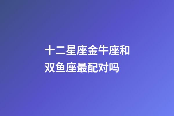 十二星座金牛座和双鱼座最配对吗-第1张-星座运势-玄机派