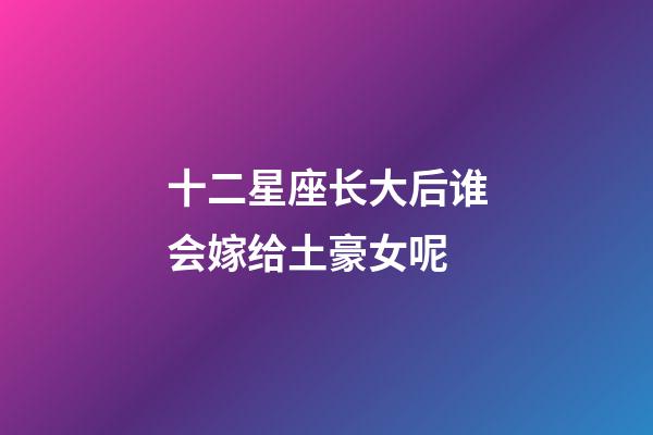 十二星座长大后谁会嫁给土豪女呢-第1张-星座运势-玄机派