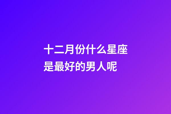 十二月份什么星座是最好的男人呢-第1张-星座运势-玄机派