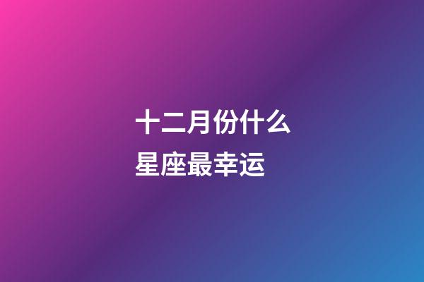 十二月份什么星座最幸运-第1张-星座运势-玄机派