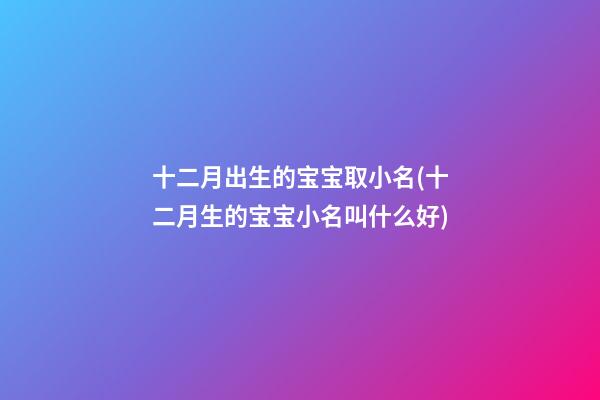 十二月出生的宝宝取小名(十二月生的宝宝小名叫什么好)