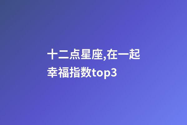 十二点星座,在一起幸福指数top3-第1张-观点-玄机派
