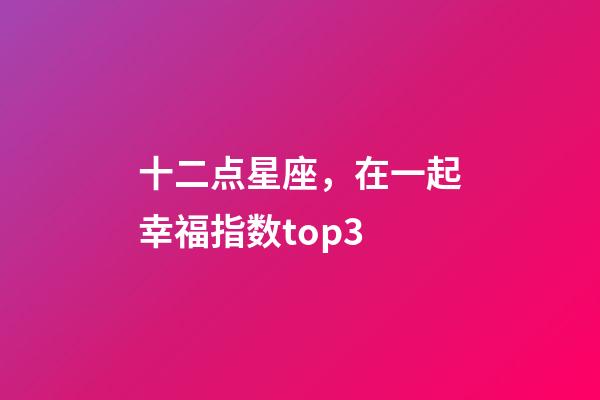 十二点星座，在一起幸福指数top3-第1张-观点-玄机派