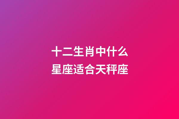 十二生肖中什么星座适合天秤座-第1张-星座运势-玄机派