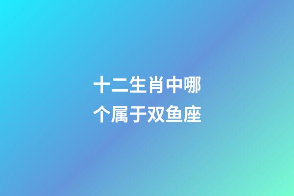 十二生肖中哪个属于双鱼座-第1张-星座运势-玄机派