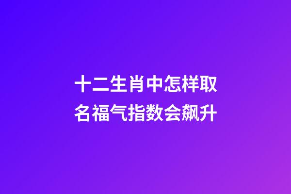 十二生肖中怎样取名福气指数会飙升