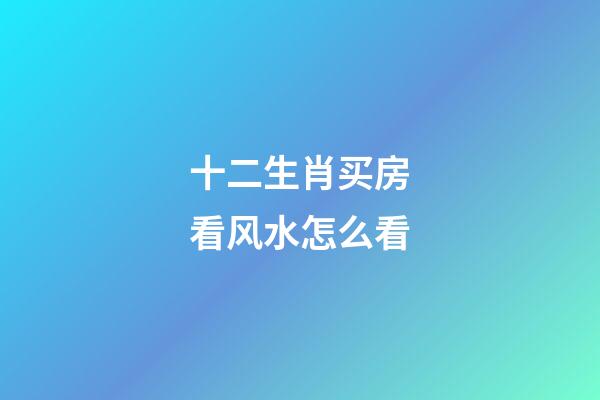 十二生肖买房看风水怎么看
