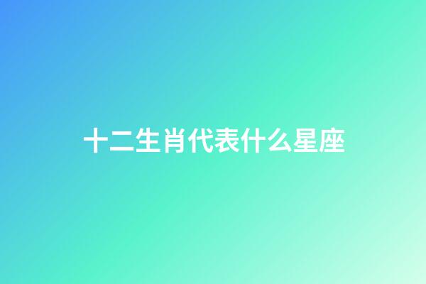 十二生肖代表什么星座（十二生肖所属星座）-第1张-星座运势-玄机派