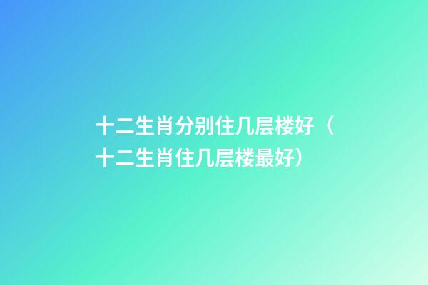 十二生肖分别住几层楼好（十二生肖住几层楼最好）