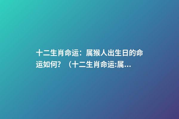 十二生肖命运：属猴人出生日的命运如何？（十二生肖命运:属猴人出生日的命运如何呢）
