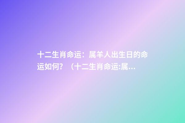 十二生肖命运：属羊人出生日的命运如何？（十二生肖命运:属羊人出生日的命运如何呢）