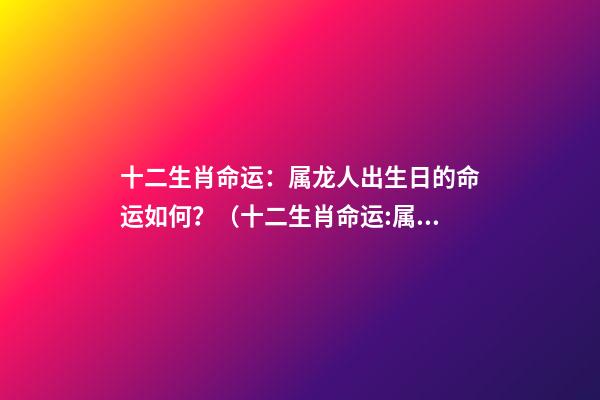 十二生肖命运：属龙人出生日的命运如何？（十二生肖命运:属龙人出生日的命运如何呢）