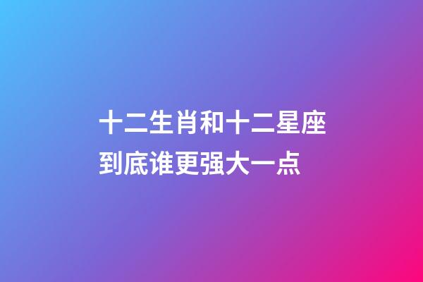 十二生肖和十二星座到底谁更强大一点-第1张-星座运势-玄机派
