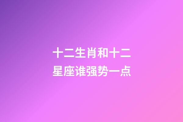 十二生肖和十二星座谁强势一点-第1张-星座运势-玄机派