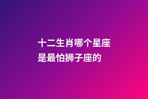 十二生肖哪个星座是最怕狮子座的-第1张-星座运势-玄机派