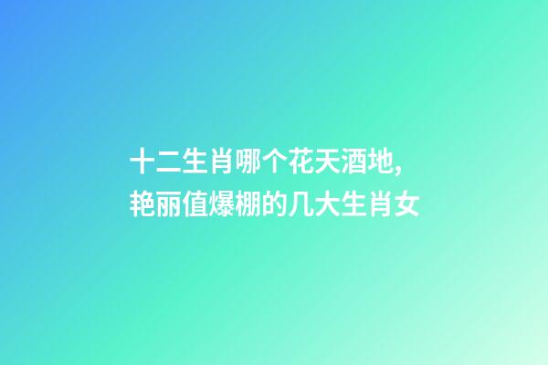 十二生肖哪个花天酒地,艳丽值爆棚的几大生肖女-第1张-观点-玄机派