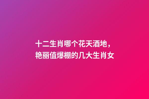 十二生肖哪个花天酒地，艳丽值爆棚的几大生肖女-第1张-观点-玄机派