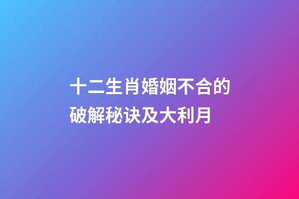 十二生肖婚姻不合的破解秘诀及大利月
