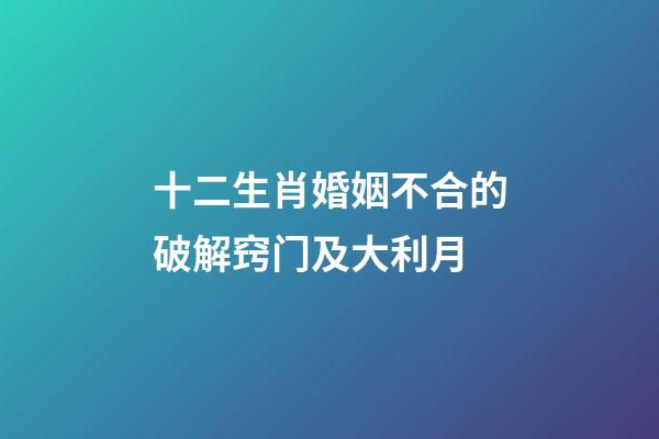 十二生肖婚姻不合的破解窍门及大利月