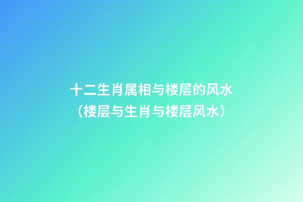 十二生肖属相与楼层的风水（楼层与生肖与楼层风水）