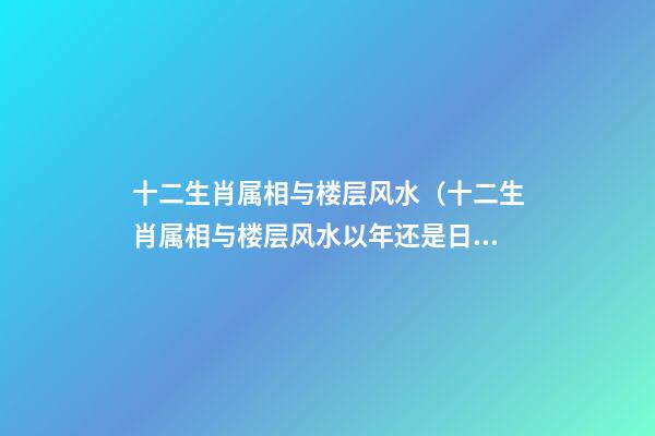 十二生肖属相与楼层风水（十二生肖属相与楼层风水以年还是日为主）