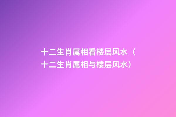 十二生肖属相看楼层风水（十二生肖属相与楼层风水）