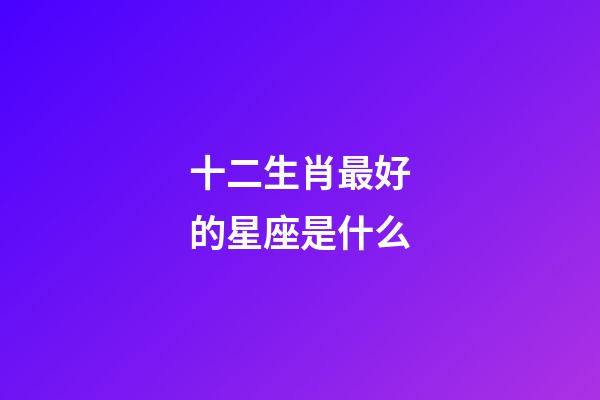 十二生肖最好的星座是什么-第1张-星座运势-玄机派