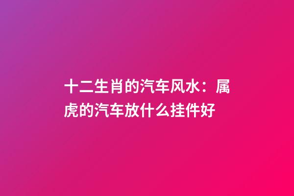 十二生肖的汽车风水：属虎的汽车放什么挂件好