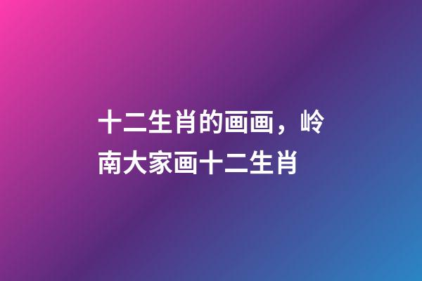 十二生肖的画画，岭南大家画十二生肖-第1张-观点-玄机派