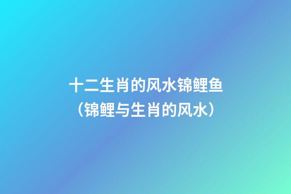 十二生肖的风水锦鲤鱼（锦鲤与生肖的风水）