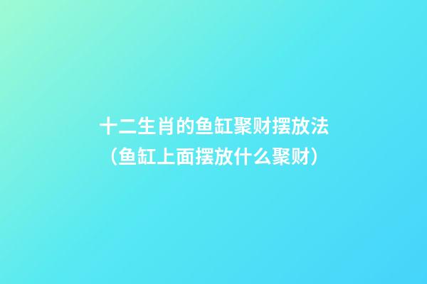 十二生肖的鱼缸聚财摆放法（鱼缸上面摆放什么聚财）